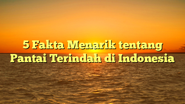 5 Fakta Menarik tentang Pantai Terindah di Indonesia