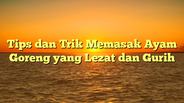 Tips dan Trik Memasak Ayam Goreng yang Lezat dan Gurih