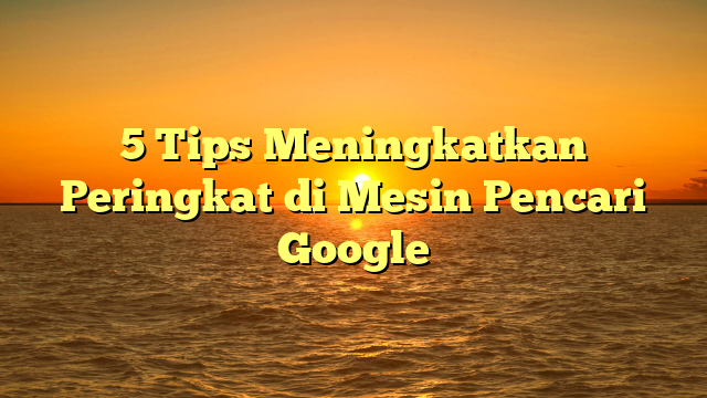 5 Tips Meningkatkan Peringkat di Mesin Pencari Google