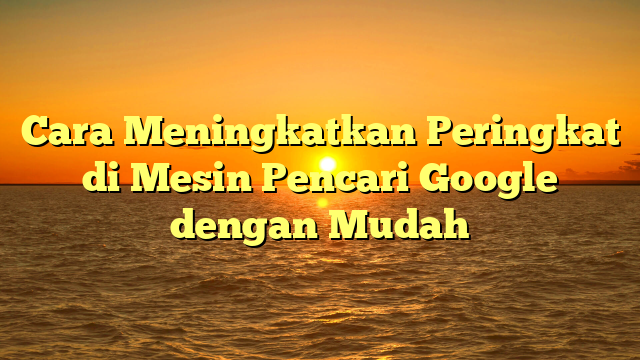 Cara Meningkatkan Peringkat di Mesin Pencari Google dengan Mudah