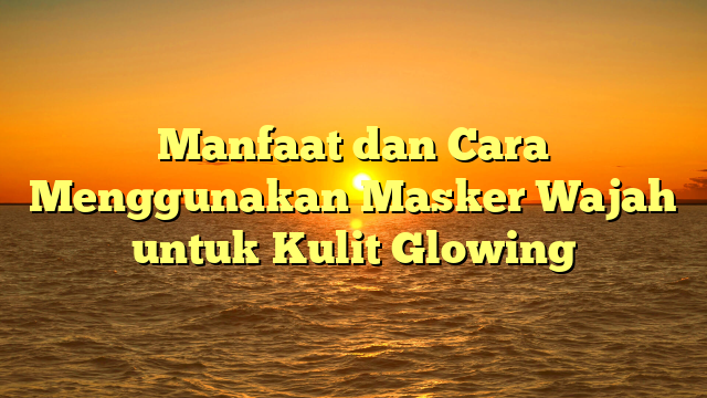 Manfaat dan Cara Menggunakan Masker Wajah untuk Kulit Glowing