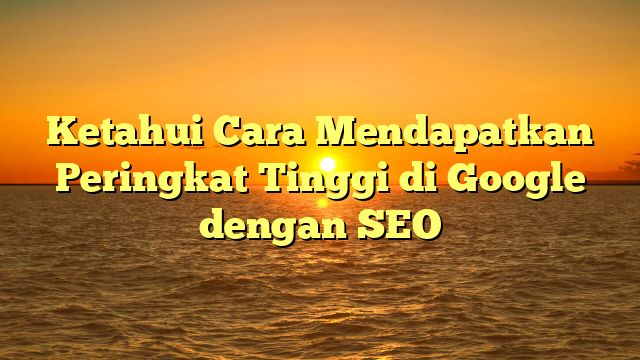 Ketahui Cara Mendapatkan Peringkat Tinggi di Google dengan SEO