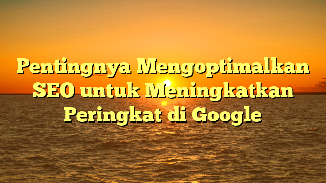 Pentingnya Mengoptimalkan SEO untuk Meningkatkan Peringkat di Google